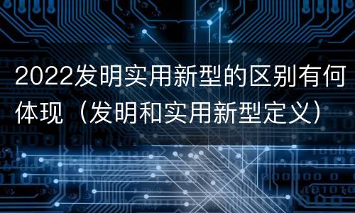 2022发明实用新型的区别有何体现（发明和实用新型定义）