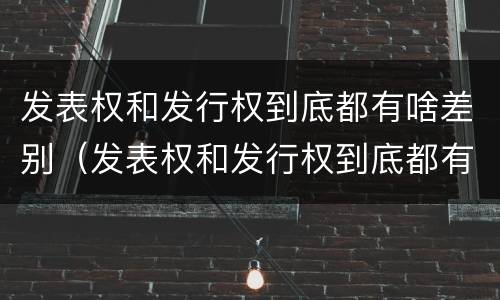 发表权和发行权到底都有啥差别（发表权和发行权到底都有啥差别呢）