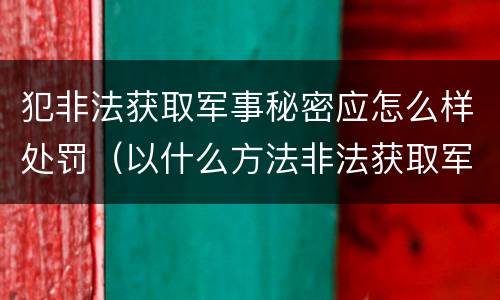 犯非法获取军事秘密应怎么样处罚（以什么方法非法获取军事秘密的构成非法获取军事秘密罪）