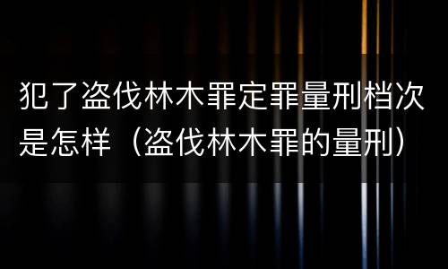 犯了盗伐林木罪定罪量刑档次是怎样（盗伐林木罪的量刑）