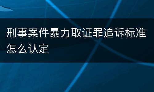 刑事案件暴力取证罪追诉标准怎么认定