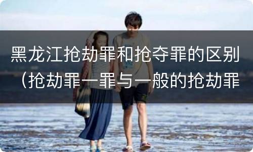 黑龙江抢劫罪和抢夺罪的区别（抢劫罪一罪与一般的抢劫罪区别）