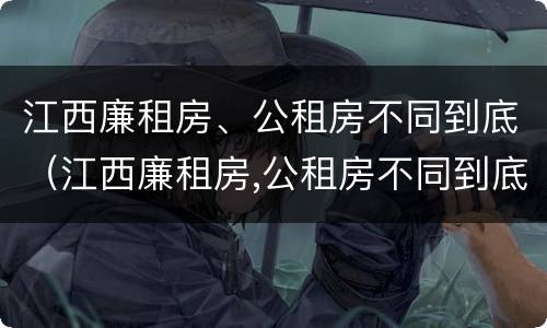 江西廉租房、公租房不同到底（江西廉租房,公租房不同到底怎么办）