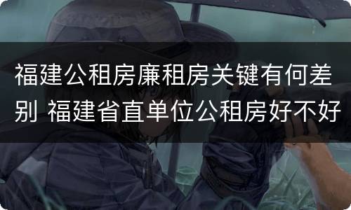 福建公租房廉租房关键有何差别 福建省直单位公租房好不好