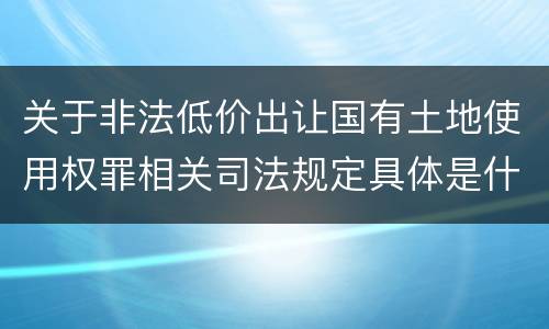 关于非法低价出让国有土地使用权罪相关司法规定具体是什么主要内容