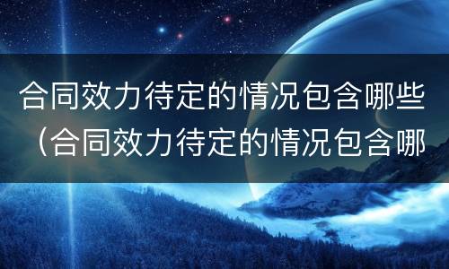 合同效力待定的情况包含哪些（合同效力待定的情况包含哪些方面）