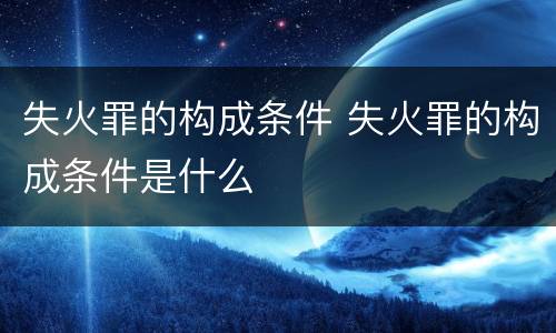 失火罪的构成条件 失火罪的构成条件是什么