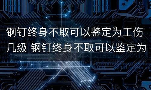 钢钉终身不取可以鉴定为工伤几级 钢钉终身不取可以鉴定为工伤几级吗