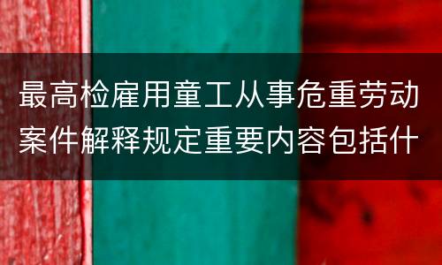 最高检雇用童工从事危重劳动案件解释规定重要内容包括什么