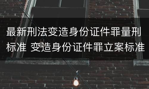 最新刑法变造身份证件罪量刑标准 变造身份证件罪立案标准