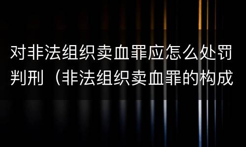 对非法组织卖血罪应怎么处罚判刑（非法组织卖血罪的构成要件）
