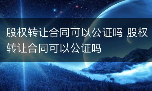 股权转让合同可以公证吗 股权转让合同可以公证吗