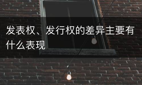 发表权、发行权的差异主要有什么表现