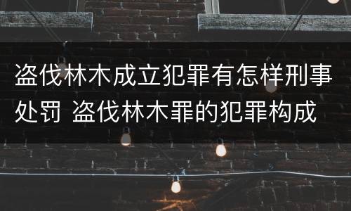盗伐林木成立犯罪有怎样刑事处罚 盗伐林木罪的犯罪构成