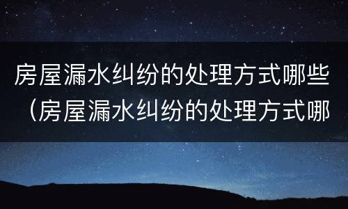 房屋漏水纠纷的处理方式哪些（房屋漏水纠纷的处理方式哪些是正规的）
