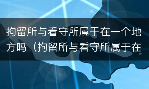拘留所与看守所属于在一个地方吗（拘留所与看守所属于在一个地方吗）