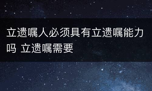 立遗嘱人必须具有立遗嘱能力吗 立遗嘱需要