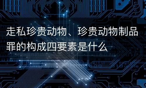走私珍贵动物、珍贵动物制品罪的构成四要素是什么