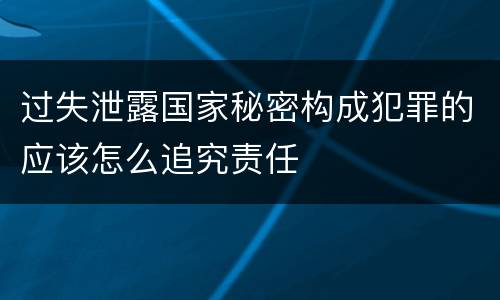 过失泄露国家秘密构成犯罪的应该怎么追究责任