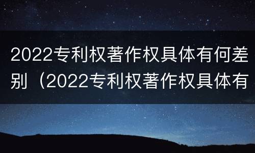 2022专利权著作权具体有何差别（2022专利权著作权具体有何差别呢）