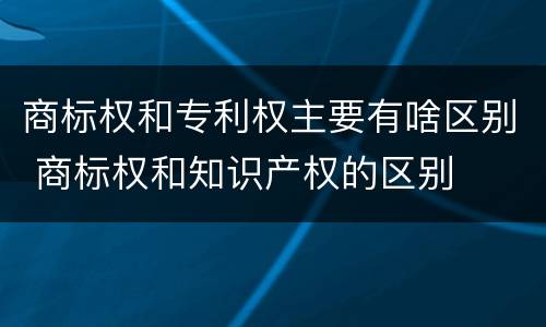 商标权和专利权主要有啥区别 商标权和知识产权的区别