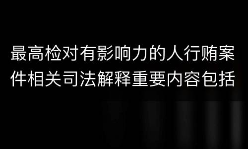 最高检对有影响力的人行贿案件相关司法解释重要内容包括什么