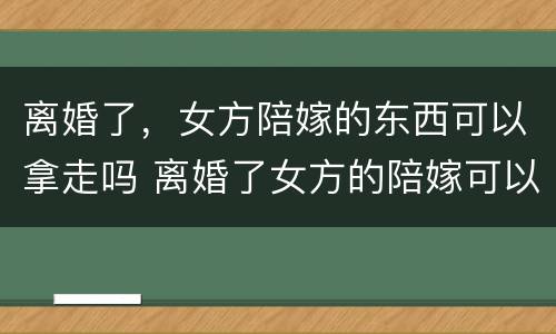 离婚了，女方陪嫁的东西可以拿走吗 离婚了女方的陪嫁可以带走吗