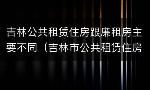 吉林公共租赁住房跟廉租房主要不同（吉林市公共租赁住房）