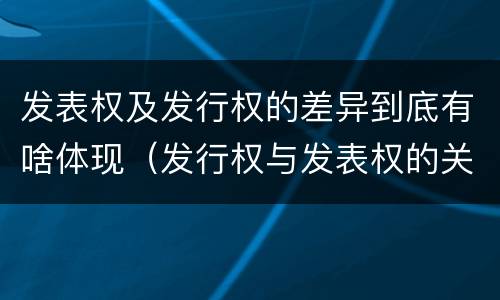 发表权及发行权的差异到底有啥体现（发行权与发表权的关系）