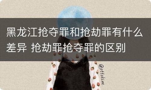 黑龙江抢夺罪和抢劫罪有什么差异 抢劫罪抢夺罪的区别