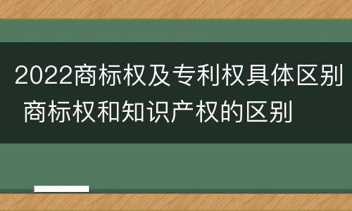 2022商标权及专利权具体区别 商标权和知识产权的区别