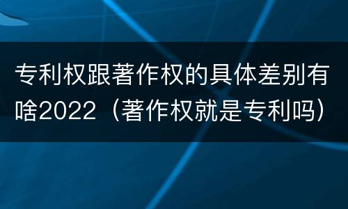 专利权跟著作权的具体差别有啥2022（著作权就是专利吗）