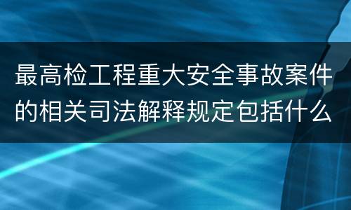 最高检工程重大安全事故案件的相关司法解释规定包括什么主要内容