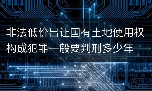 非法低价出让国有土地使用权构成犯罪一般要判刑多少年