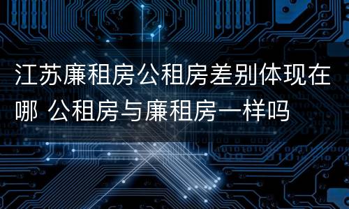 江苏廉租房公租房差别体现在哪 公租房与廉租房一样吗