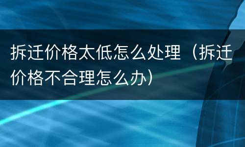 拆迁价格太低怎么处理（拆迁价格不合理怎么办）