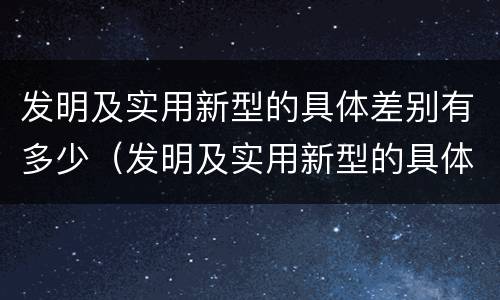 发明及实用新型的具体差别有多少（发明及实用新型的具体差别有多少种）
