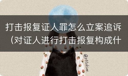 打击报复证人罪怎么立案追诉（对证人进行打击报复构成什么罪）