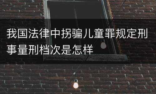 我国法律中拐骗儿童罪规定刑事量刑档次是怎样