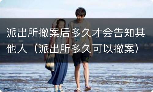 派出所撤案后多久才会告知其他人（派出所多久可以撤案）