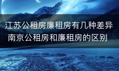 江苏公租房廉租房有几种差异 南京公租房和廉租房的区别
