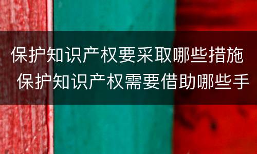 保护知识产权要采取哪些措施 保护知识产权需要借助哪些手段