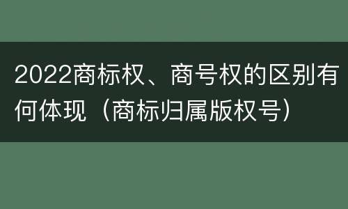 2022商标权、商号权的区别有何体现（商标归属版权号）