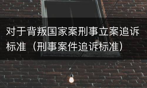 对于背叛国家案刑事立案追诉标准（刑事案件追诉标准）