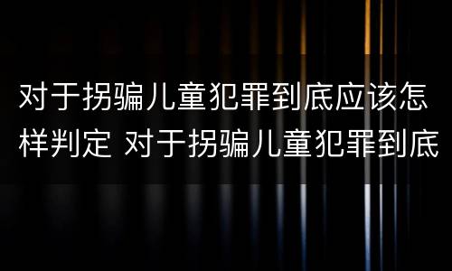 对于拐骗儿童犯罪到底应该怎样判定 对于拐骗儿童犯罪到底应该怎样判定呢