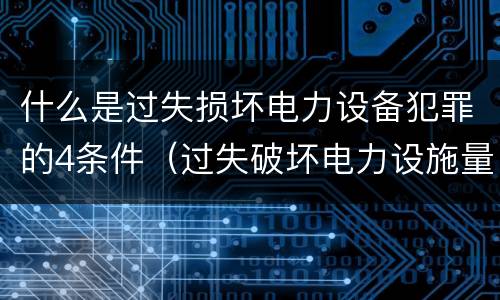 什么是过失损坏电力设备犯罪的4条件（过失破坏电力设施量刑标准）