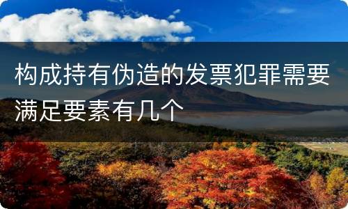 构成持有伪造的发票犯罪需要满足要素有几个
