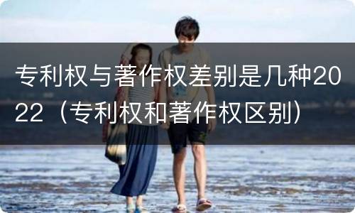 专利权与著作权差别是几种2022（专利权和著作权区别）