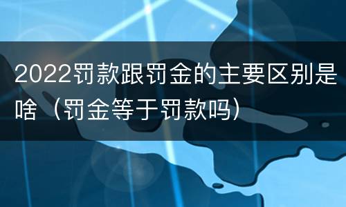 2022罚款跟罚金的主要区别是啥（罚金等于罚款吗）