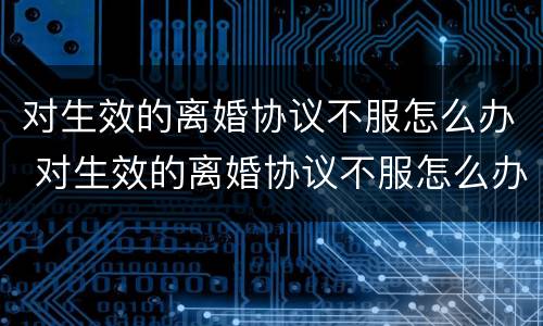 对生效的离婚协议不服怎么办 对生效的离婚协议不服怎么办呢